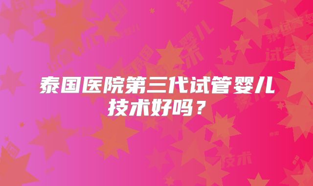 泰国医院第三代试管婴儿技术好吗？