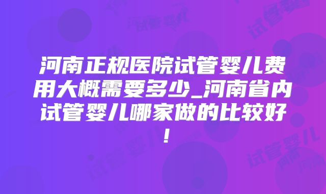 河南正规医院试管婴儿费用大概需要多少_河南省内试管婴儿哪家做的比较好!