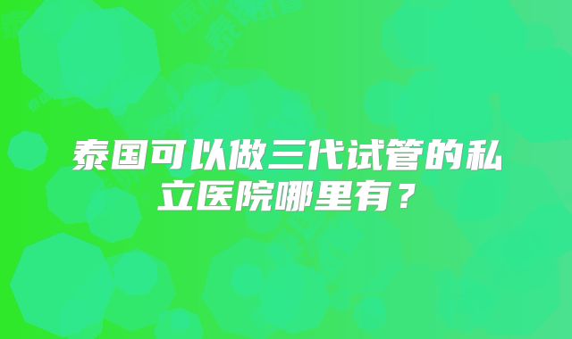 泰国可以做三代试管的私立医院哪里有？