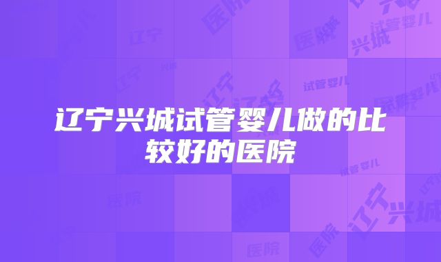 辽宁兴城试管婴儿做的比较好的医院