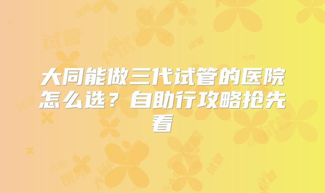 大同能做三代试管的医院怎么选?自助行攻略抢先看