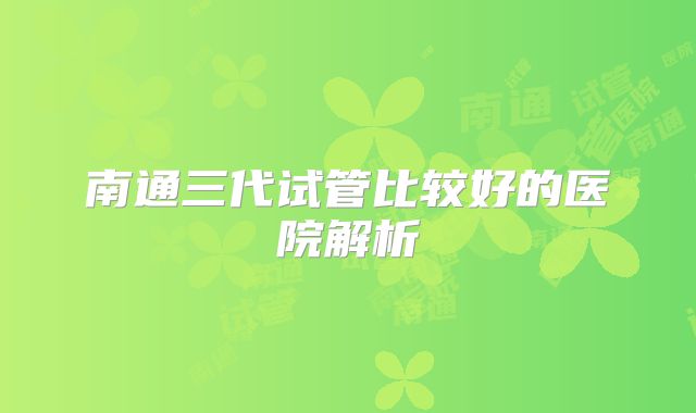 南通三代试管比较好的医院解析