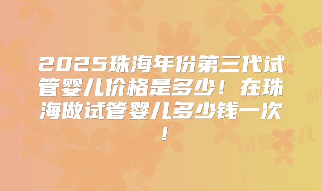 2025珠海年份第三代试管婴儿价格是多少！在珠海做试管婴儿多少钱一次！
