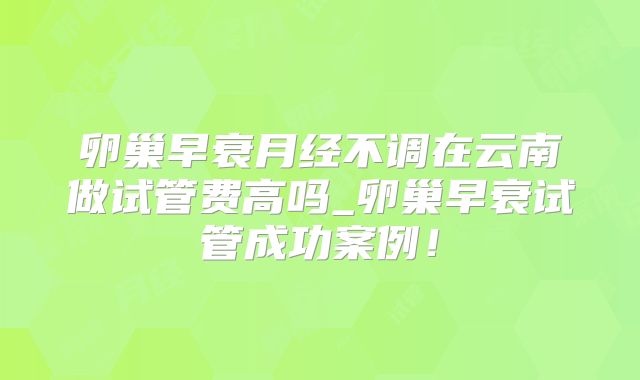 卵巢早衰月经不调在云南做试管费高吗_卵巢早衰试管成功案例！