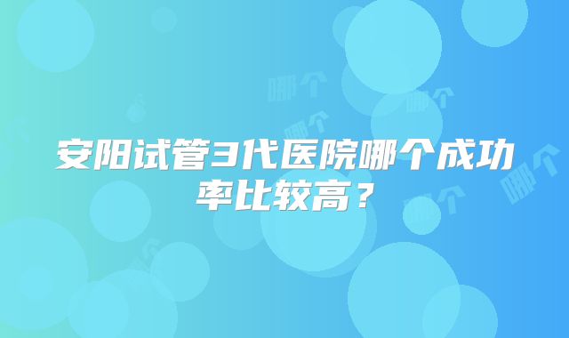 安阳试管3代医院哪个成功率比较高？