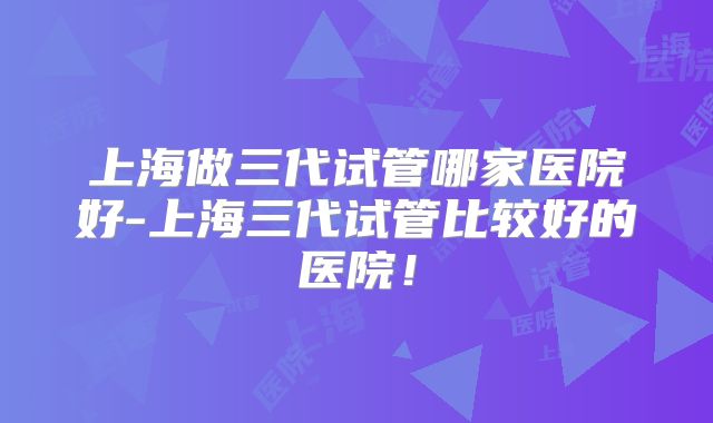 上海做三代试管哪家医院好-上海三代试管比较好的医院！