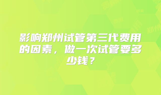 影响郑州试管第三代费用的因素，做一次试管要多少钱？