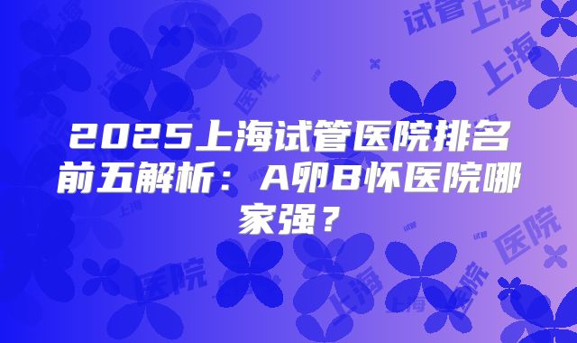 2025上海试管医院排名前五解析：A卵B怀医院哪家强？