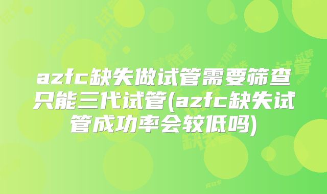 azfc缺失做试管需要筛查只能三代试管(azfc缺失试管成功率会较低吗)