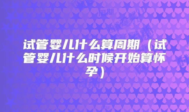 试管婴儿什么算周期(试管婴儿什么时候开始算怀孕)