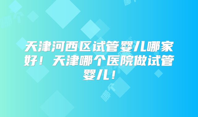 天津河西区试管婴儿哪家好!天津哪个医院做试管婴儿!
