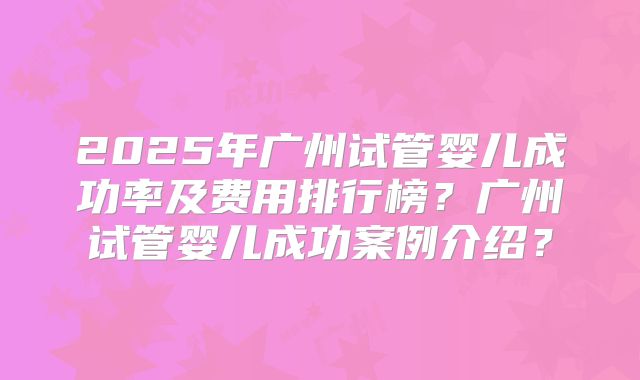 2025年广州试管婴儿成功率及费用排行榜？广州试管婴儿成功案例介绍？