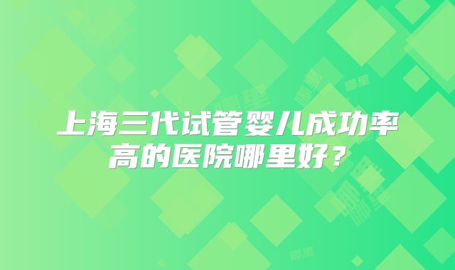 上海三代试管婴儿成功率高的医院哪里好?
