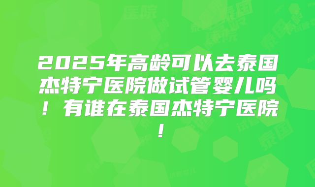 2025年高龄可以去泰国杰特宁医院做试管婴儿吗！有谁在泰国杰特宁医院！