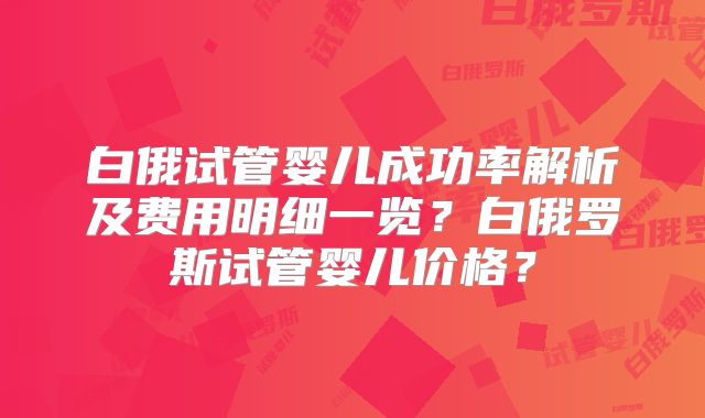 白俄试管婴儿成功率解析及费用明细一览？白俄罗斯试管婴儿价格？