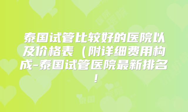 泰国试管比较好的医院以及价格表(附详细费用构成-泰国试管医院最新排名!