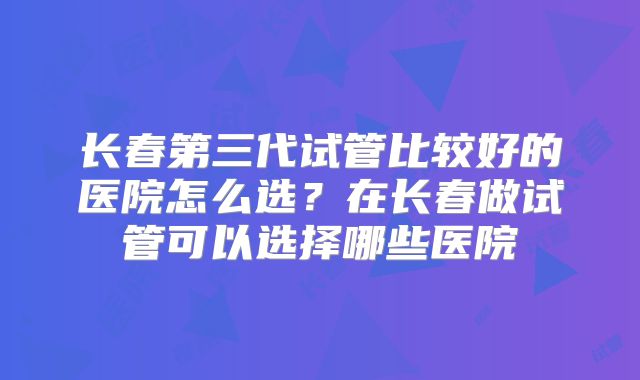 长春第三代试管比较好的医院怎么选?在长春做试管可以选择哪些医院