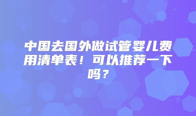中国去国外做试管婴儿费用清单表!可以推荐一下吗?