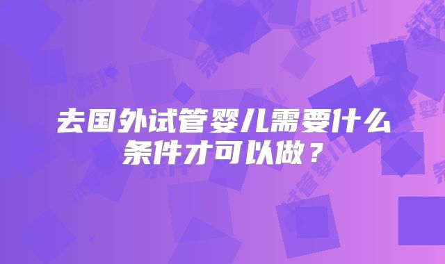去国外试管婴儿需要什么条件才可以做？