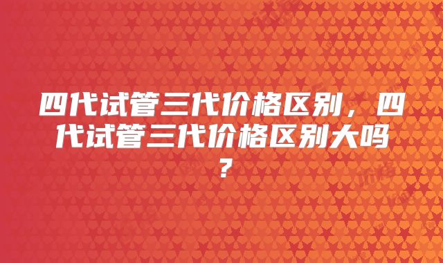 四代试管三代价格区别，四代试管三代价格区别大吗？