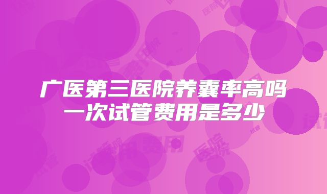 广医第三医院养囊率高吗一次试管费用是多少