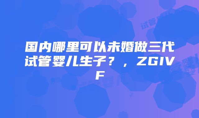 国内哪里可以未婚做三代试管婴儿生子？，ZGIVF