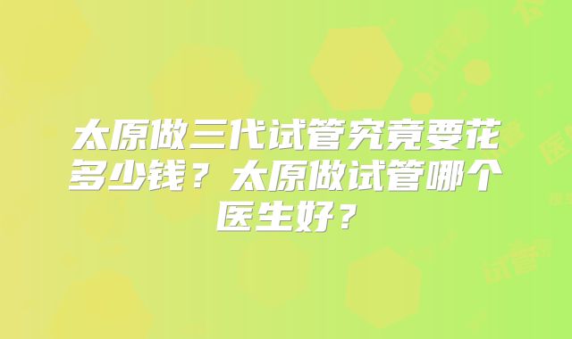 太原做三代试管究竟要花多少钱？太原做试管哪个医生好？