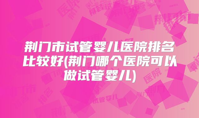 荆门市试管婴儿医院排名比较好(荆门哪个医院可以做试管婴儿)