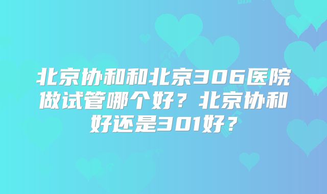 北京协和和北京306医院做试管哪个好？北京协和好还是301好？