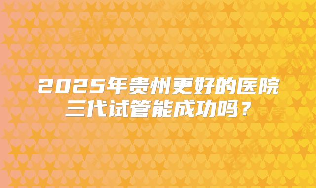 2025年贵州更好的医院三代试管能成功吗？