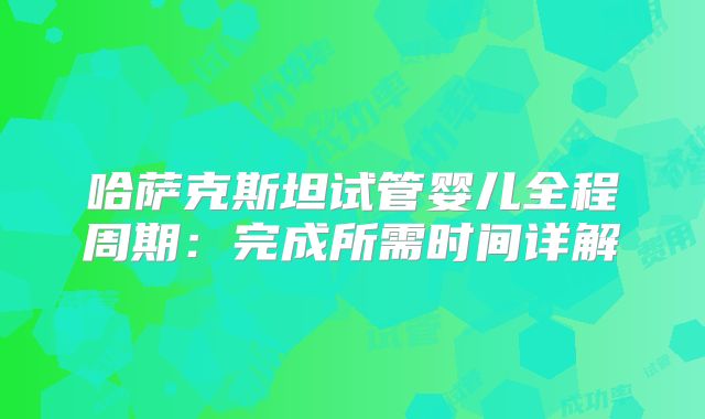 哈萨克斯坦试管婴儿全程周期：完成所需时间详解