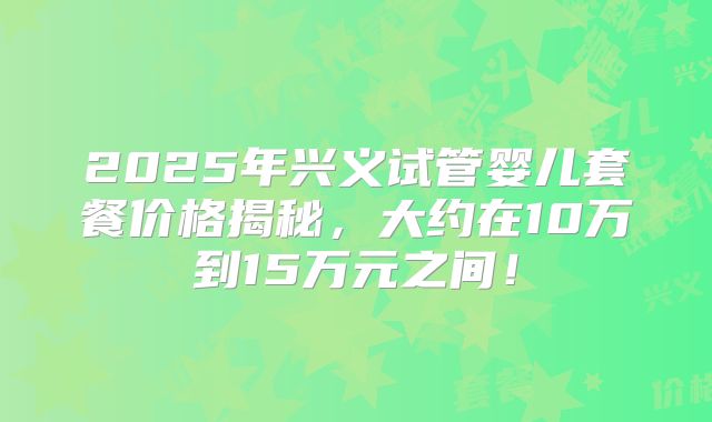 2025年兴义试管婴儿套餐价格揭秘，大约在10万到15万元之间！