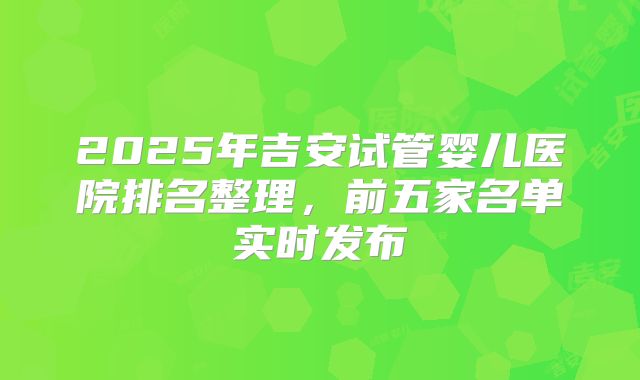 2025年吉安试管婴儿医院排名整理,前五家名单实时发布