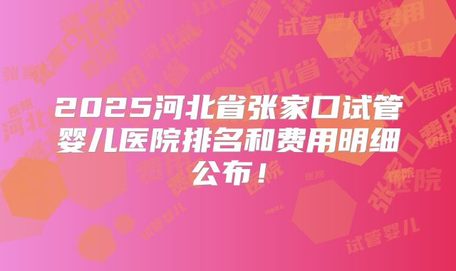 2025河北省张家口试管婴儿医院排名和费用明细公布！