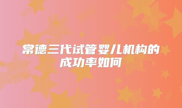 常德三代试管婴儿机构的成功率如何