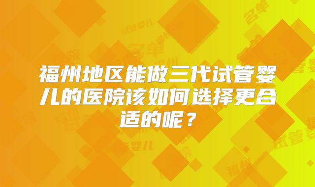 福州地区能做三代试管婴儿的医院该如何选择更合适的呢？