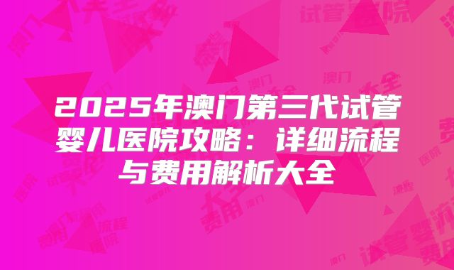 2025年澳门第三代试管婴儿医院攻略：详细流程与费用解析大全