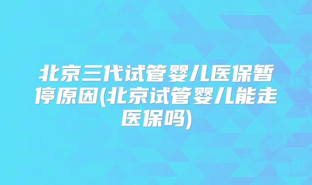 北京三代试管婴儿医保暂停原因(北京试管婴儿能走医保吗)