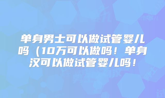 单身男士可以做试管婴儿吗(10万可以做吗!单身汉可以做试管婴儿吗!