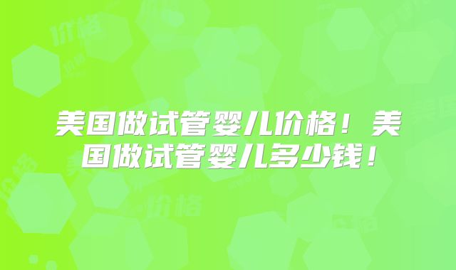 美国做试管婴儿价格！美国做试管婴儿多少钱！