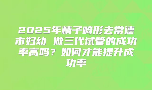 2025年精子畸形去常德市妇幼 做三代试管的成功率高吗？如何才能提升成功率