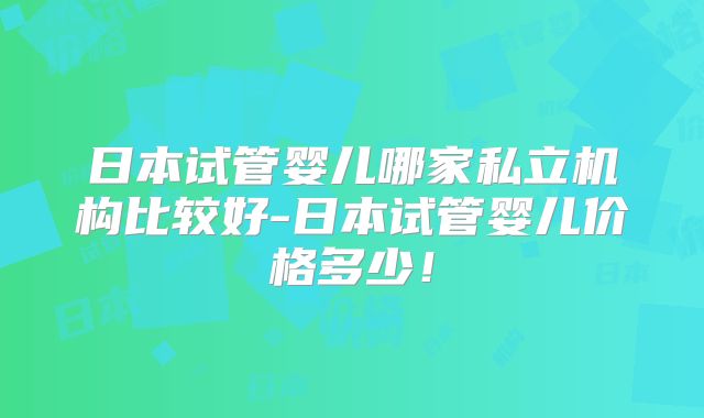 日本试管婴儿哪家私立机构比较好-日本试管婴儿价格多少!