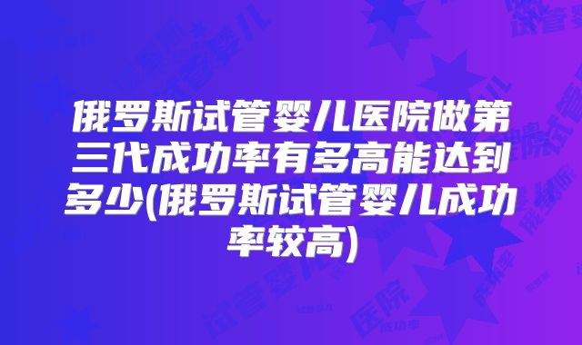 俄罗斯试管婴儿医院做第三代成功率有多高能达到多少(俄罗斯试管婴儿成功率较高)
