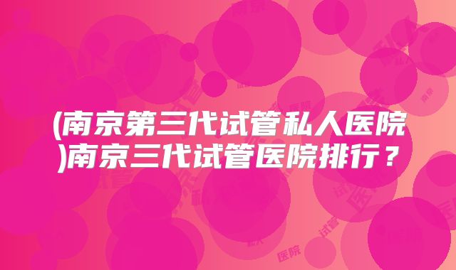 (南京第三代试管私人医院)南京三代试管医院排行？