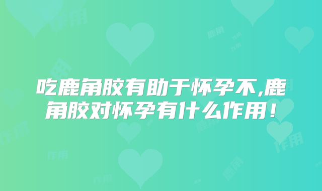 吃鹿角胶有助于怀孕不,鹿角胶对怀孕有什么作用!