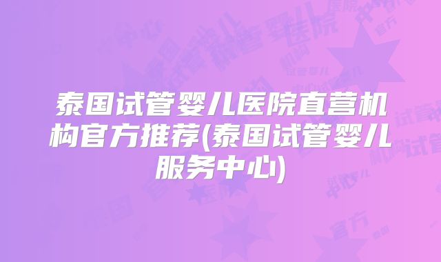 泰国试管婴儿医院直营机构官方推荐(泰国试管婴儿服务中心)