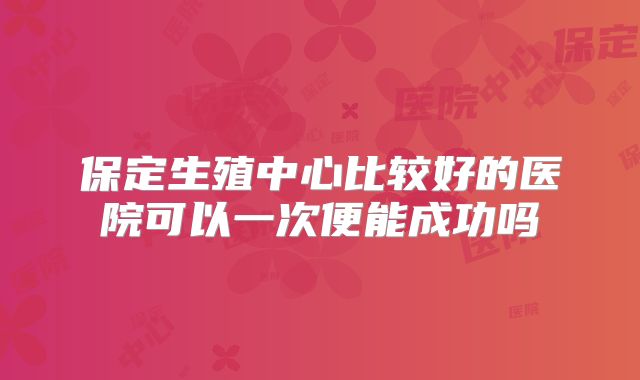 保定生殖中心比较好的医院可以一次便能成功吗