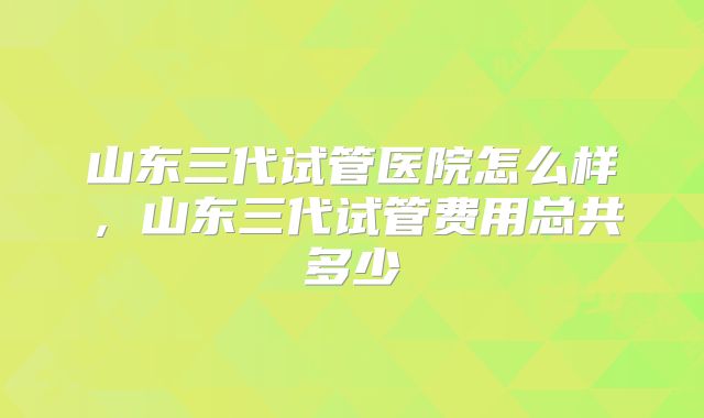 山东三代试管医院怎么样，山东三代试管费用总共多少