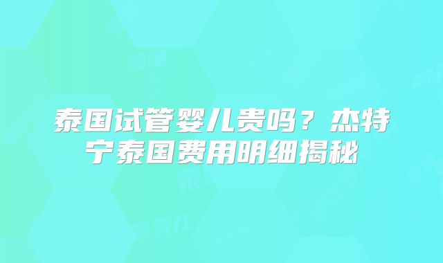 泰国试管婴儿贵吗?杰特宁泰国费用明细揭秘