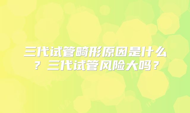 三代试管畸形原因是什么?三代试管风险大吗?